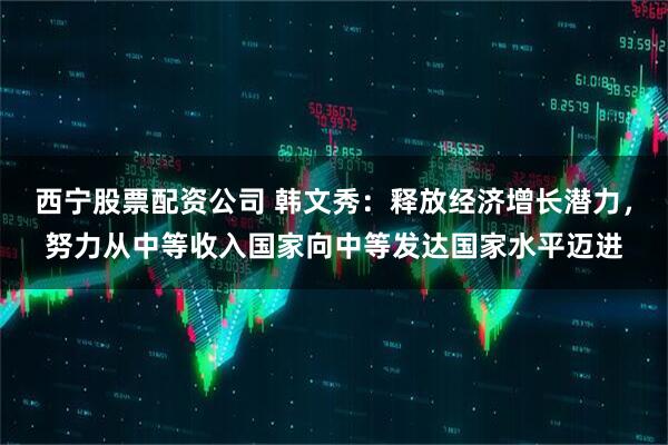西宁股票配资公司 韩文秀：释放经济增长潜力，努力从中等收入国家向中等发达国家水平迈进