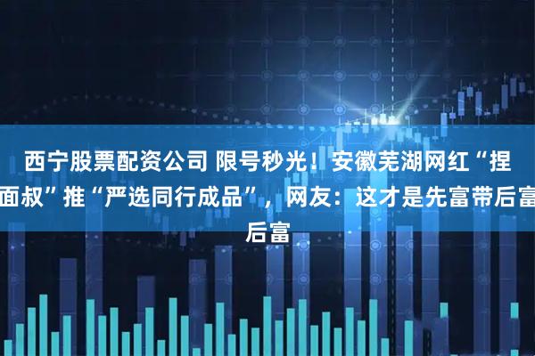 西宁股票配资公司 限号秒光！安徽芜湖网红“捏面叔”推“严选同行成品”，网友：这才是先富带后富