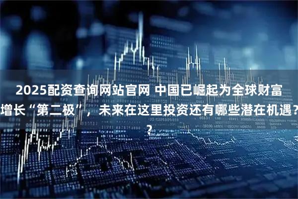 2025配资查询网站官网 中国已崛起为全球财富增长“第二极”，未来在这里投资还有哪些潜在机遇？