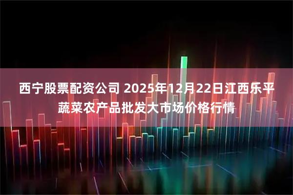 西宁股票配资公司 2025年12月22日江西乐平蔬菜农产品批发大市场价格行情