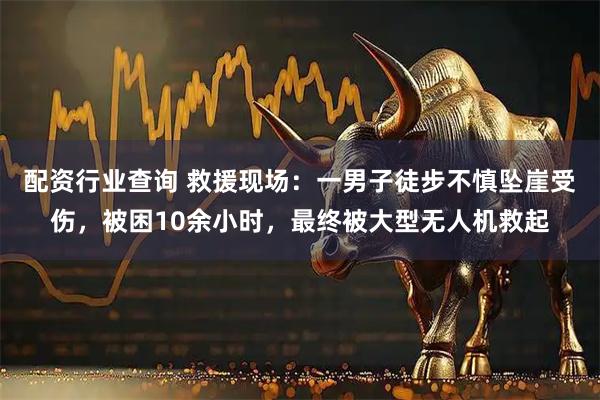 配资行业查询 救援现场：一男子徒步不慎坠崖受伤，被困10余小时，最终被大型无人机救起