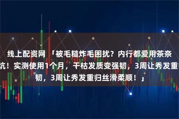 线上配资网 「被毛糙炸毛困扰？内行都爱用茶奈奈护发精油避坑！实测使用1个月，干枯发质变强韧，3周让秀发重归丝滑柔顺！」