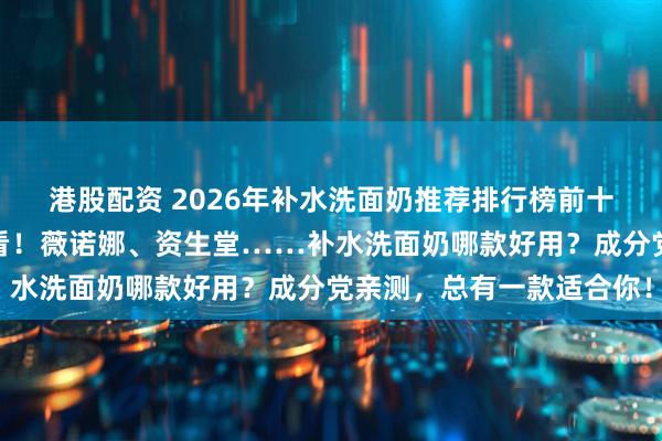 港股配资 2026年补水洗面奶推荐排行榜前十名：学生党、上班族必看！薇诺娜、资生堂……补水洗面奶哪款好用？成分党亲测，总有一款适合你！