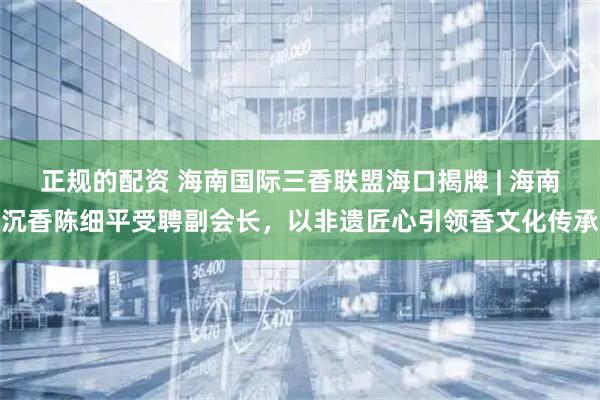 正规的配资 海南国际三香联盟海口揭牌 | 海南沉香陈细平受聘副会长，以非遗匠心引领香文化传承