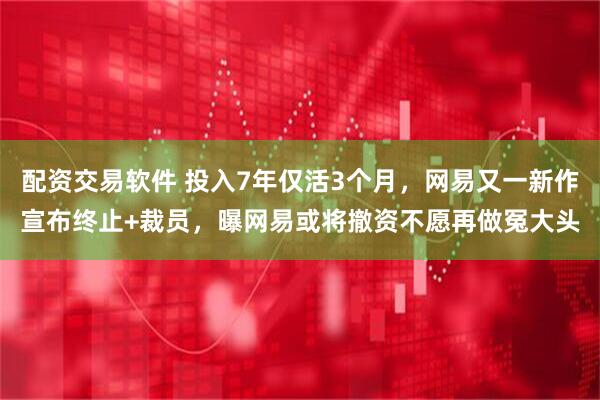 配资交易软件 投入7年仅活3个月，网易又一新作宣布终止+裁员，曝网易或将撤资不愿再做冤大头